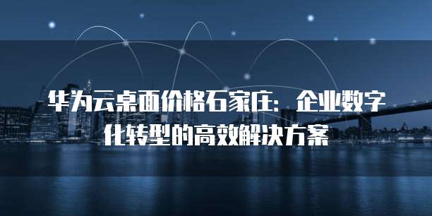 华为云桌面价格石家庄：企业数字化转型的高效解决方案