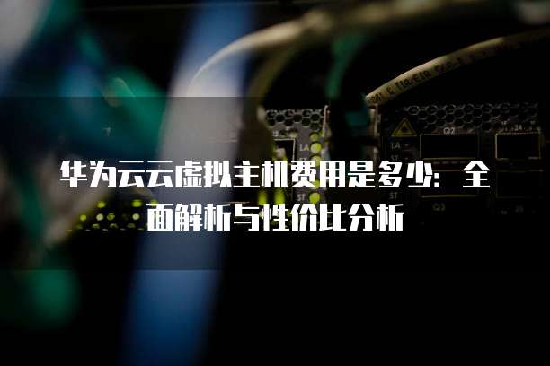 华为云云虚拟主机费用是多少:全面解析与性价比分析