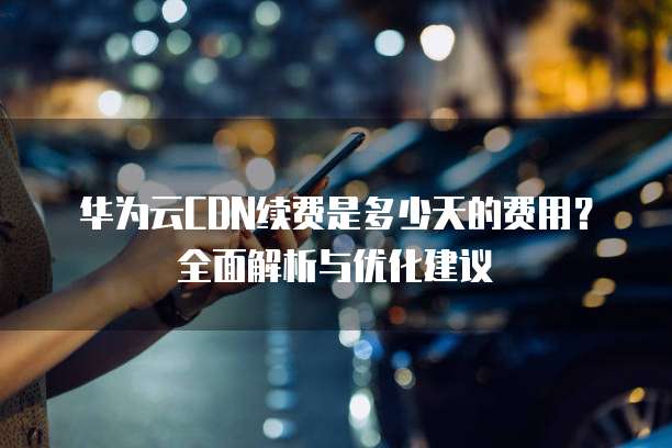 华为云CDN续费是多少天的费用？全面解析与优化建议