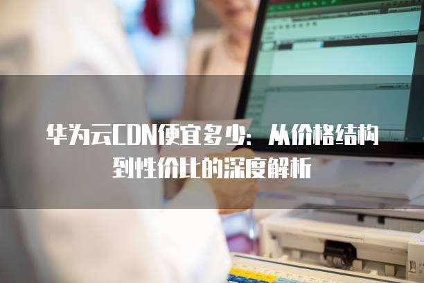 华为云CDN便宜多少:从价格结构到性价比的深度解析