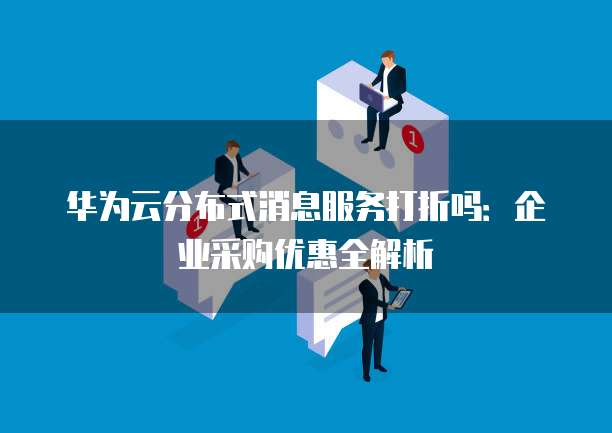 华为云分布式消息服务打折吗：企业采购优惠全解析