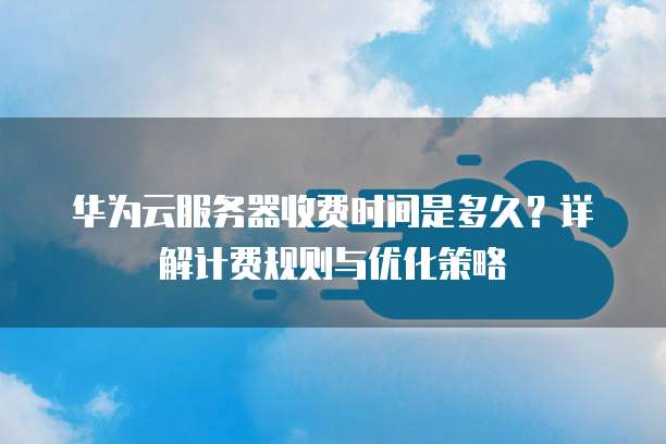 华为云服务器收费时间是多久?详解计费规则与优化策略