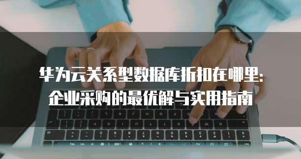 华为云关系型数据库折扣在哪里:企业采购的最优解与实用指南