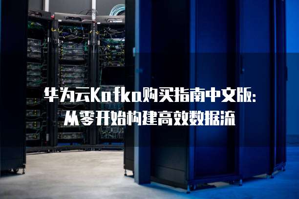 华为云Kafka购买指南中文版:从零开始构建高效数据流