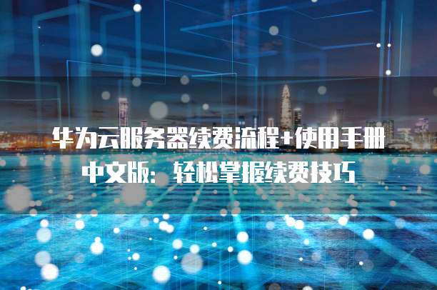华为云服务器续费流程+使用手册中文版:轻松掌握续费技巧