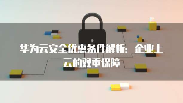 华为云安全优惠条件解析:企业上云的双重保障