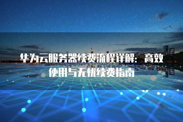 华为云服务器续费流程详解:高效使用与无忧续费指南