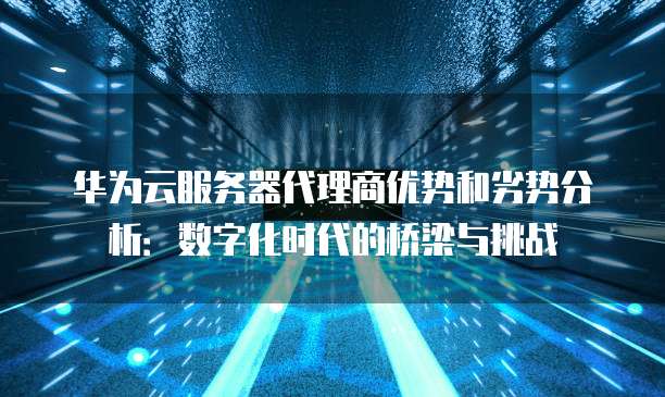 华为云服务器代理商优势和劣势分析:数字化时代的桥梁与挑战