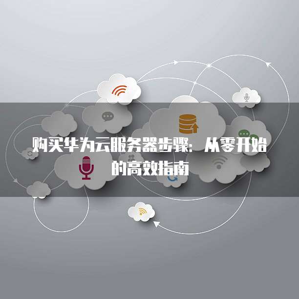 购买华为云服务器步骤:从零开始的高效指南