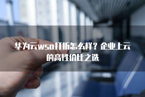 华为云wsa打折怎么样？企业上云的高性价比之选