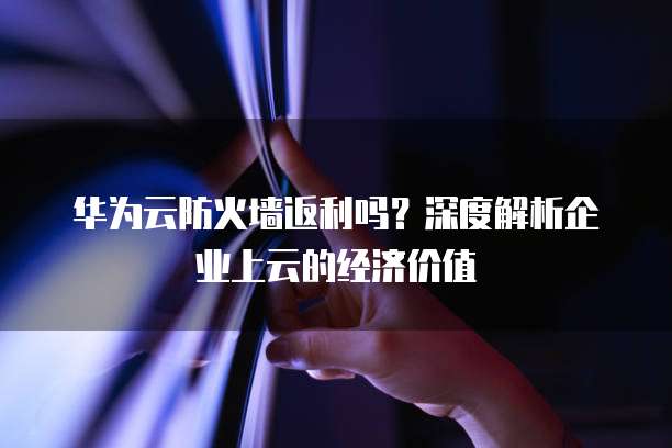华为云防火墙返利吗?深度解析企业上云的经济价值
