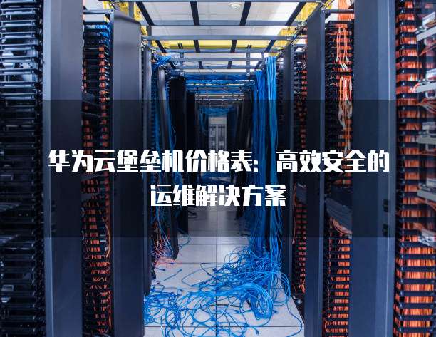 华为云堡垒机价格表:高效安全的运维解决方案