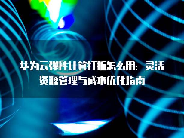 华为云弹性计算打折怎么用:灵活资源管理与成本优化指南