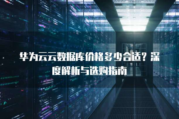 华为云云数据库价格多少合适?深度解析与选购指南