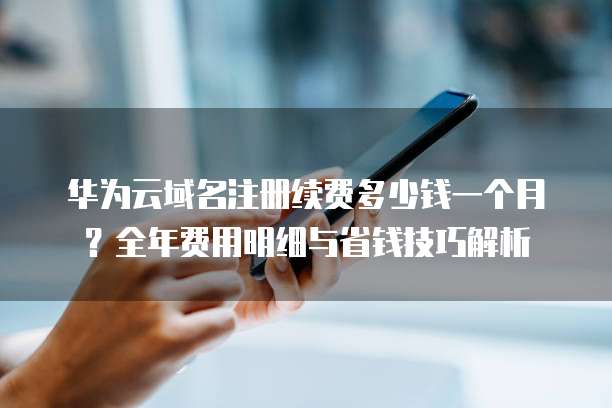 华为云域名注册续费多少钱一个月？全年费用明细与省钱技巧解析