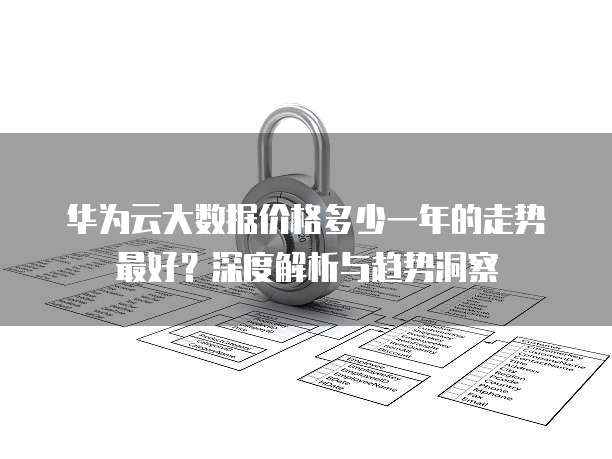 华为云大数据价格多少一年的走势最好？深度解析与趋势洞察