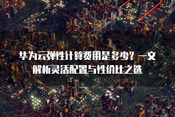 华为云弹性计算费用是多少?一文解析灵活配置与性价比之选