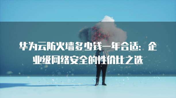 华为云防火墙多少钱一年合适:企业级网络安全的性价比之选