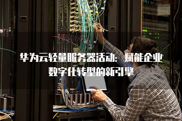 华为云轻量服务器活动：赋能企业数字化转型的新引擎