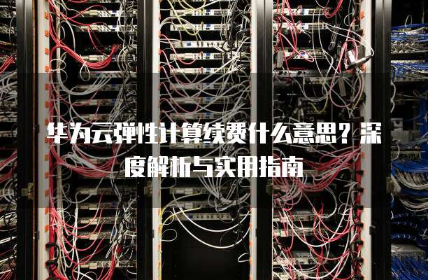 华为云弹性计算续费什么意思?深度解析与实用指南