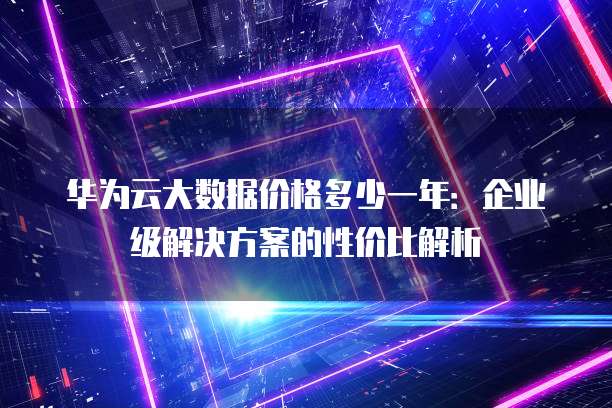 华为云大数据价格多少一年：企业级解决方案的性价比解析