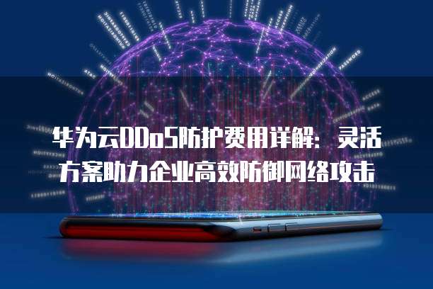华为云DDoS防护费用详解:灵活方案助力企业高效防御网络攻击