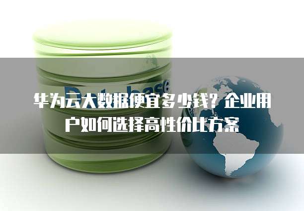 华为云大数据便宜多少钱?企业用户如何选择高性价比方案