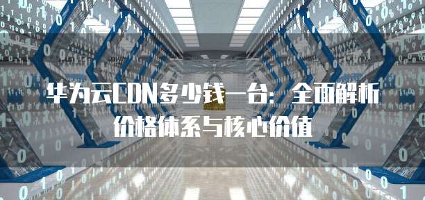 华为云CDN多少钱一台:全面解析价格体系与核心价值