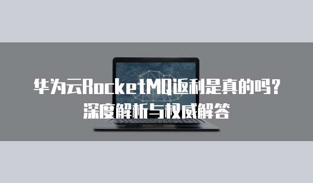 华为云RocketMQ返利是真的吗?深度解析与权威解答