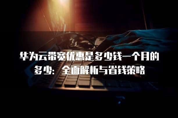 华为云带宽优惠是多少钱一个月的多少:全面解析与省钱策略