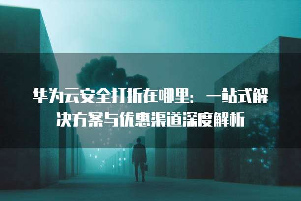 华为云安全打折在哪里：一站式解决方案与优惠渠道深度解析