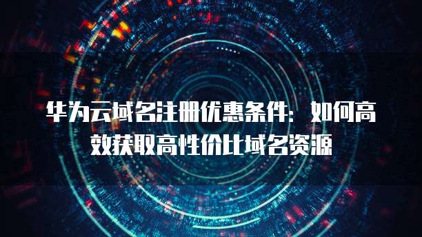 华为云域名注册优惠条件:如何高效获取高性价比域名资源