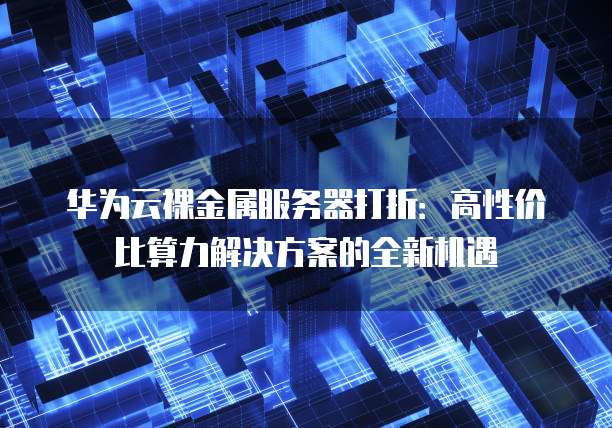 华为云裸金属服务器打折:高性价比算力解决方案的全新机遇