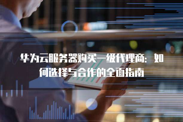 华为云服务器购买一级代理商:如何选择与合作的全面指南