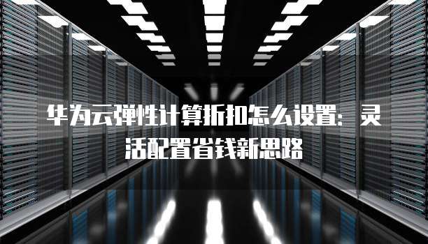 华为云弹性计算折扣怎么设置:灵活配置省钱新思路