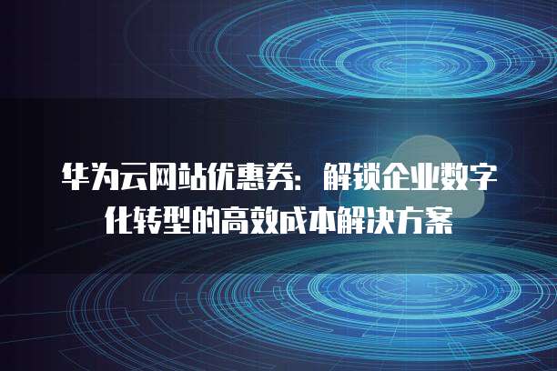 华为云网站优惠券:解锁企业数字化转型的高效成本解决方案