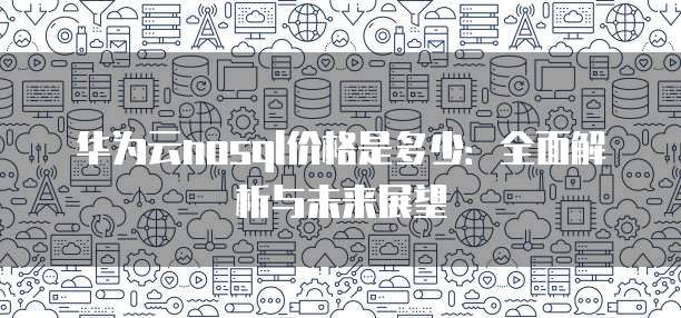 华为云nosql价格是多少:全面解析与未来展望
