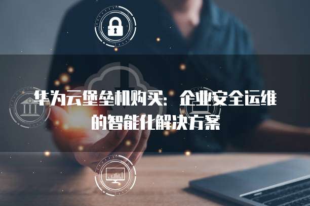 华为云堡垒机购买:企业安全运维的智能化解决方案