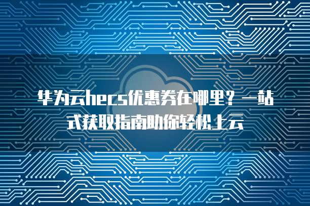 华为云hecs优惠券在哪里?一站式获取指南助你轻松上云