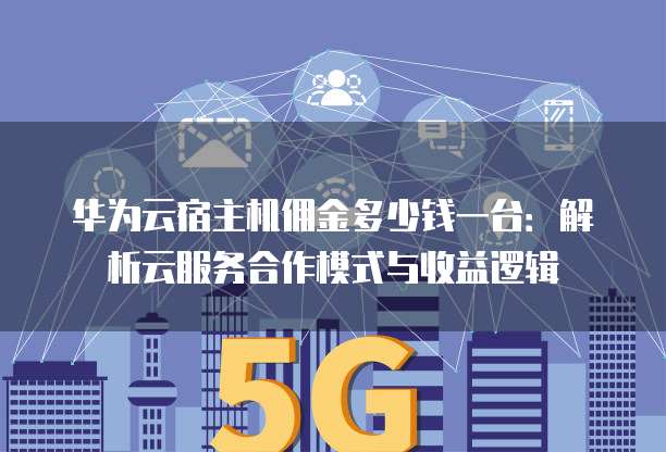 华为云宿主机佣金多少钱一台:解析云服务合作模式与收益逻辑