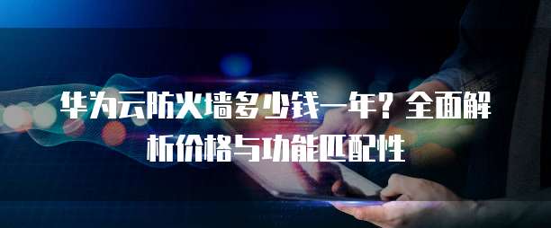 华为云防火墙多少钱一年？全面解析价格与功能匹配性