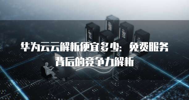 华为云云解析便宜多少：免费服务背后的竞争力解析
