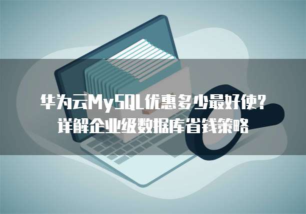 华为云MySQL优惠多少最好使?详解企业级数据库省钱策略