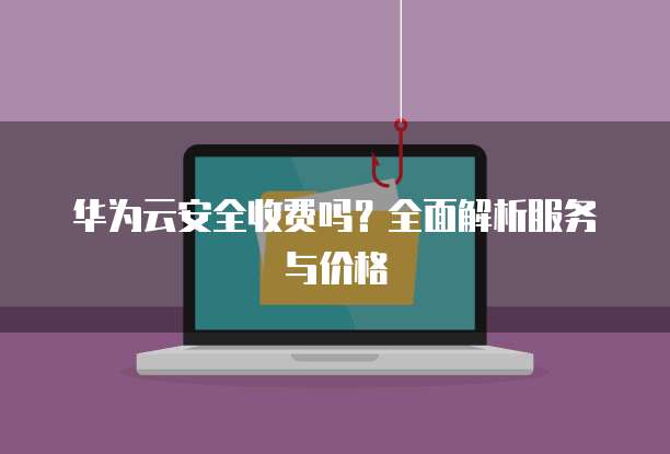 华为云安全收费吗?全面解析服务与价格