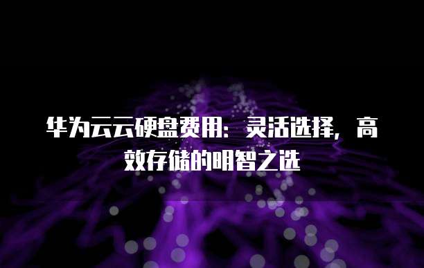 华为云云硬盘费用：灵活选择，高效存储的明智之选