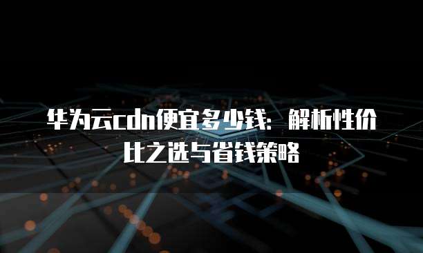 华为云cdn便宜多少钱:解析性价比之选与省钱策略