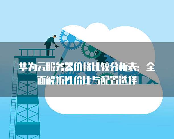 华为云服务器价格比较分析表:全面解析性价比与配置选择