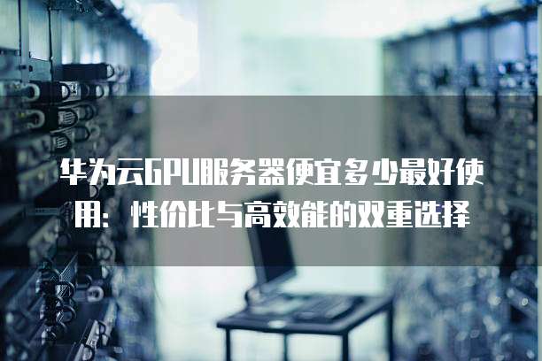 华为云GPU服务器便宜多少最好使用:性价比与高效能的双重选择