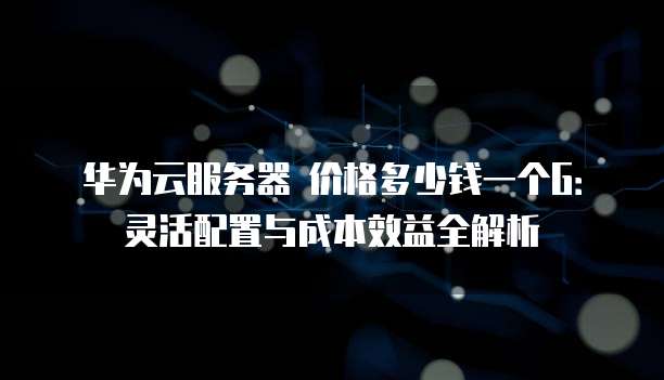 华为云服务器 价格多少钱一个G:灵活配置与成本效益全解析