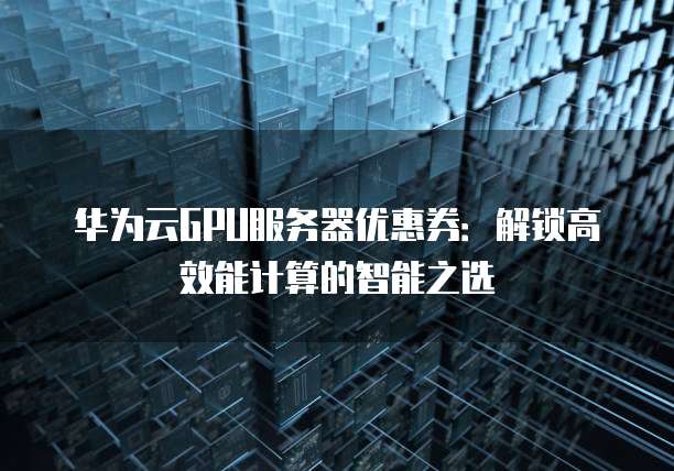 华为云GPU服务器优惠券:解锁高效能计算的智能之选